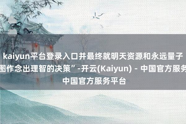 kaiyun平台登录入口并最终就明天资源和永远量子路子图作念出理智的决策”-开云(Kaiyun) - 中国官方服务平台