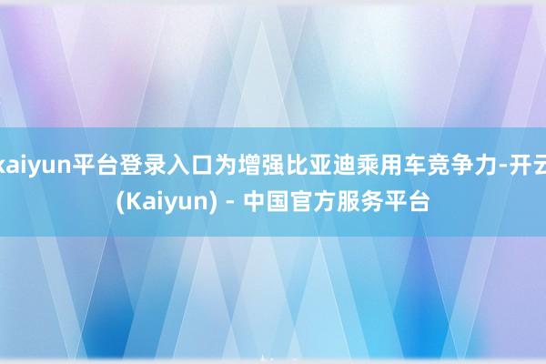 kaiyun平台登录入口为增强比亚迪乘用车竞争力-开云(Kaiyun) - 中国官方服务平台