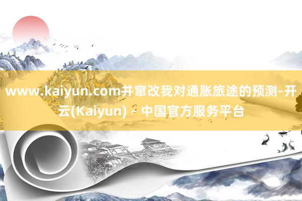 www.kaiyun.com并窜改我对通胀旅途的预测-开云(Kaiyun) - 中国官方服务平台