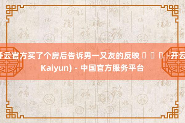 开云官方买了个房后告诉男一又友的反映 ​​​-开云(Kaiyun) - 中国官方服务平台