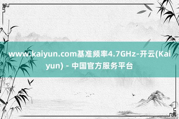 www.kaiyun.com基准频率4.7GHz-开云(Kaiyun) - 中国官方服务平台