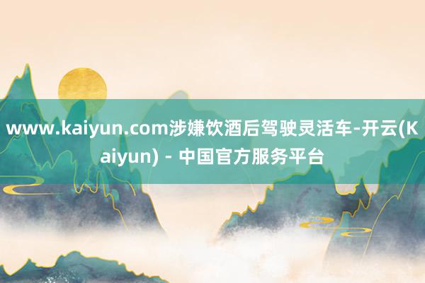 www.kaiyun.com涉嫌饮酒后驾驶灵活车-开云(Kaiyun) - 中国官方服务平台