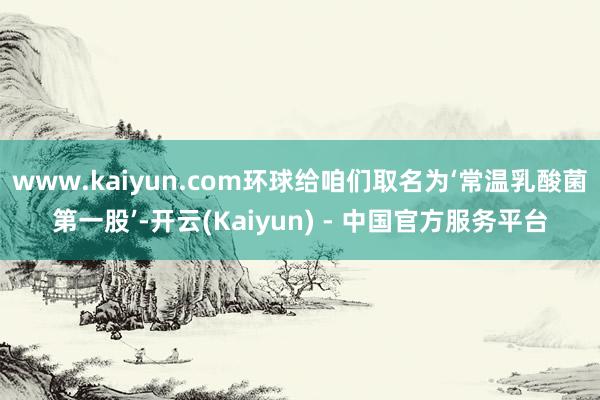 www.kaiyun.com环球给咱们取名为‘常温乳酸菌第一股’-开云(Kaiyun) - 中国官方服务平台