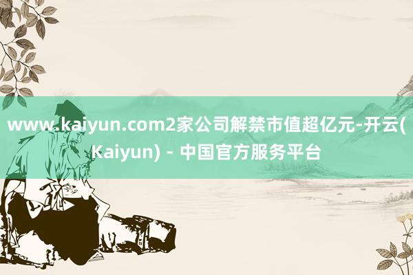 www.kaiyun.com2家公司解禁市值超亿元-开云(Kaiyun) - 中国官方服务平台