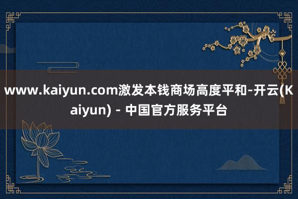 www.kaiyun.com激发本钱商场高度平和-开云(Kaiyun) - 中国官方服务平台