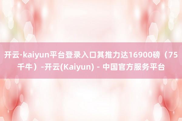 开云·kaiyun平台登录入口其推力达16900磅（75千牛）-开云(Kaiyun) - 中国官方服务平台