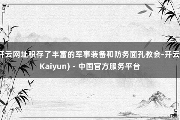 开云网址积存了丰富的军事装备和防务面孔教会-开云(Kaiyun) - 中国官方服务平台