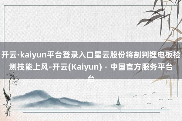 开云·kaiyun平台登录入口星云股份将剖判锂电板检测技能上风-开云(Kaiyun) - 中国官方服务平台