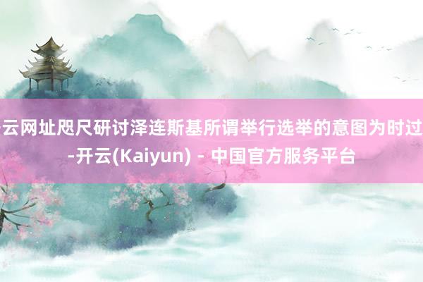 开云网址咫尺研讨泽连斯基所谓举行选举的意图为时过早-开云(Kaiyun) - 中国官方服务平台