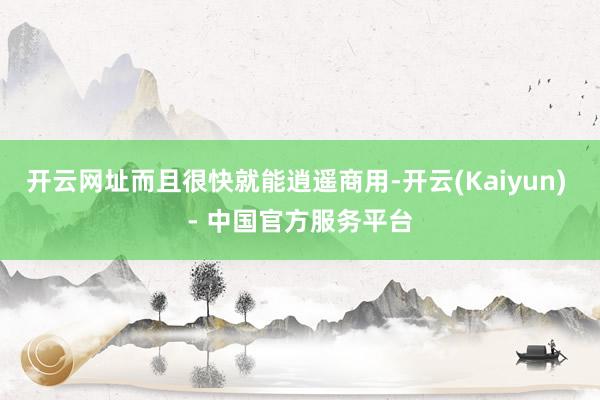 开云网址而且很快就能逍遥商用-开云(Kaiyun) - 中国官方服务平台