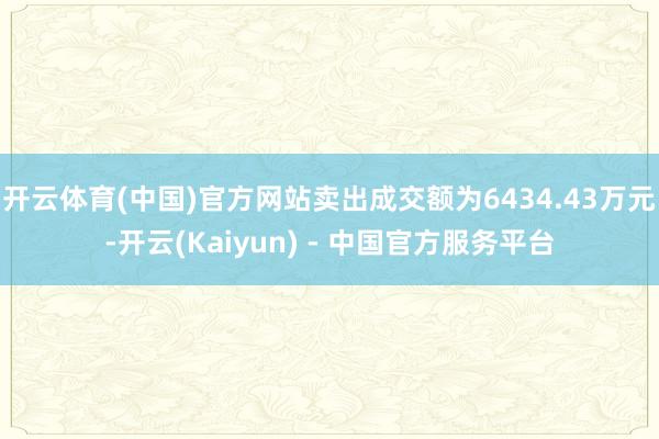 开云体育(中国)官方网站卖出成交额为6434.43万元-开云(Kaiyun) - 中国官方服务平台