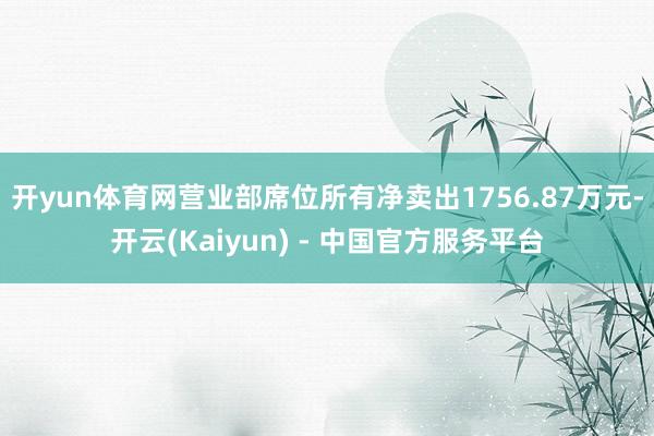 开yun体育网营业部席位所有净卖出1756.87万元-开云(Kaiyun) - 中国官方服务平台
