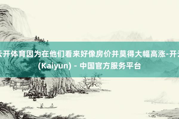 云开体育因为在他们看来好像房价并莫得大幅高涨-开云(Kaiyun) - 中国官方服务平台