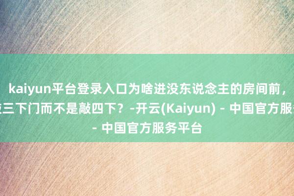 kaiyun平台登录入口为啥进没东说念主的房间前,要先敲三下门而不是敲四下?-开云(Kaiyun) - 中国官方服务平台
