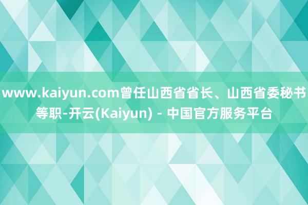 www.kaiyun.com曾任山西省省长、山西省委秘书等职-开云(Kaiyun) - 中国官方服务平台
