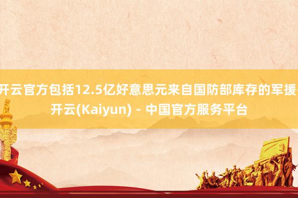 开云官方包括12.5亿好意思元来自国防部库存的军援-开云(Kaiyun) - 中国官方服务平台