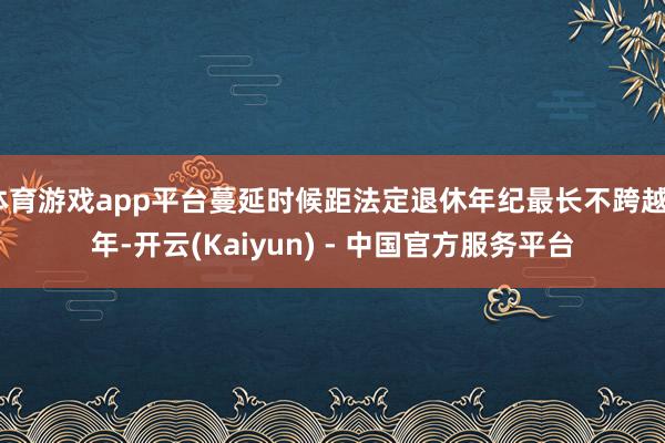 体育游戏app平台蔓延时候距法定退休年纪最长不跨越3年-开云(Kaiyun) - 中国官方服务平台