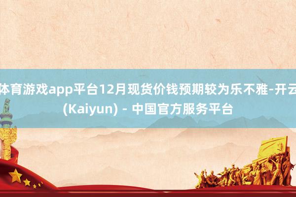 体育游戏app平台12月现货价钱预期较为乐不雅-开云(Kaiyun) - 中国官方服务平台