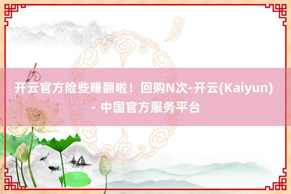 开云官方险些赚翻啦！回购N次-开云(Kaiyun) - 中国官方服务平台