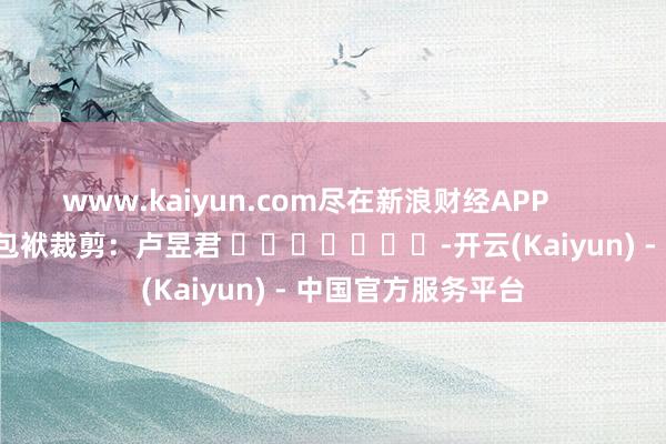 www.kaiyun.com尽在新浪财经APP            						包袱裁剪：卢昱君 							-开云(Kaiyun) - 中国官方服务平台