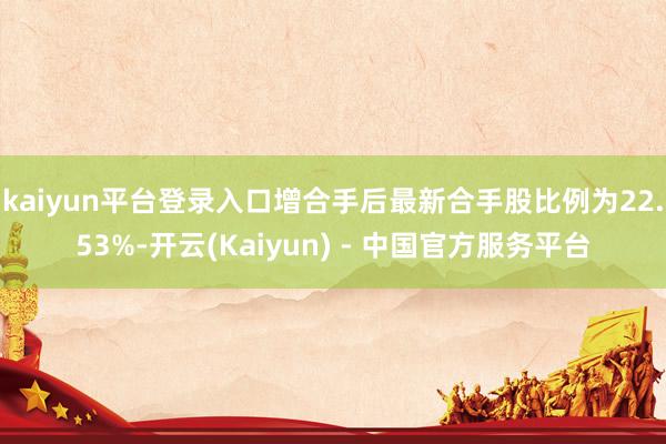 kaiyun平台登录入口增合手后最新合手股比例为22.53%-开云(Kaiyun) - 中国官方服务平台