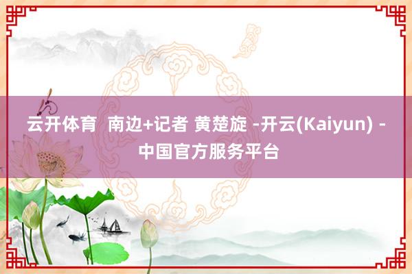 云开体育 南边+记者 黄楚旋 -开云(Kaiyun) - 中国官方服务平台