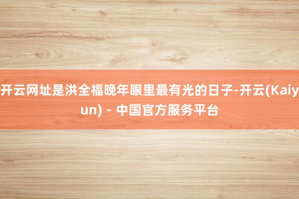 开云网址是洪全福晚年眼里最有光的日子-开云(Kaiyun) - 中国官方服务平台