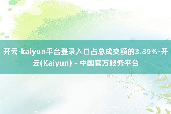开云·kaiyun平台登录入口占总成交额的3.89%-开云(Kaiyun) - 中国官方服务平台