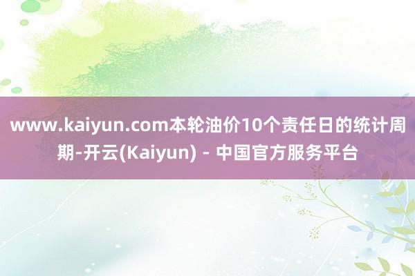 www.kaiyun.com本轮油价10个责任日的统计周期-开云(Kaiyun) - 中国官方服务平台