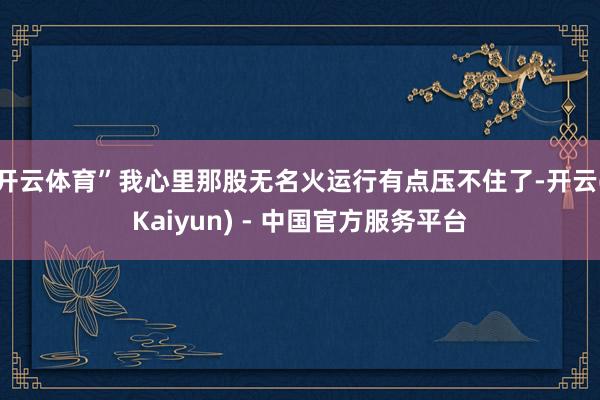 开云体育”我心里那股无名火运行有点压不住了-开云(Kaiyun) - 中国官方服务平台
