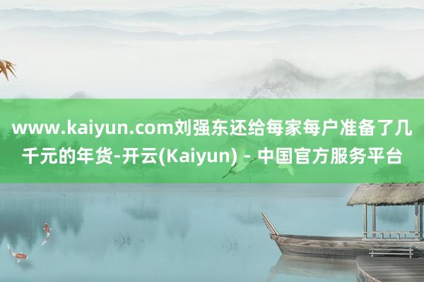 www.kaiyun.com刘强东还给每家每户准备了几千元的年货-开云(Kaiyun) - 中国官方服务平台