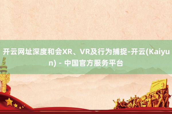 开云网址深度和会XR、VR及行为捕捉-开云(Kaiyun) - 中国官方服务平台