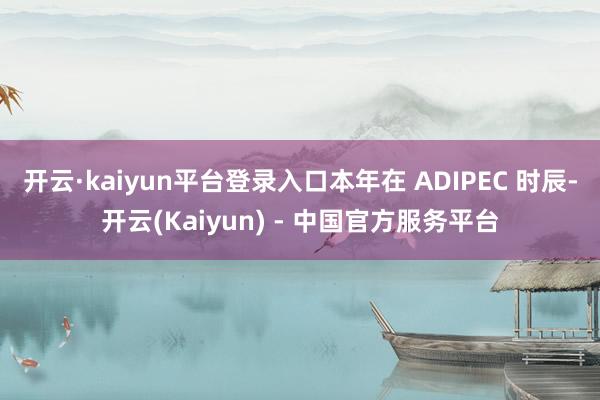 开云·kaiyun平台登录入口本年在 ADIPEC 时辰-开云(Kaiyun) - 中国官方服务平台