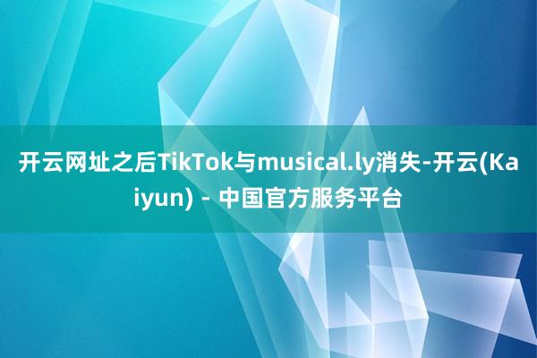 开云网址之后TikTok与musical.ly消失-开云(Kaiyun) - 中国官方服务平台