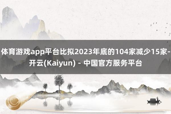 体育游戏app平台比拟2023年底的104家减少15家-开云(Kaiyun) - 中国官方服务平台