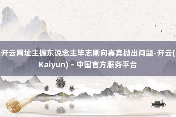 开云网址　　主握东说念主毕志刚向嘉宾抛出问题-开云(Kaiyun) - 中国官方服务平台
