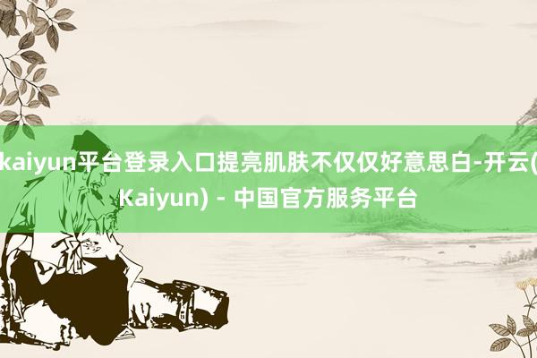 kaiyun平台登录入口提亮肌肤不仅仅好意思白-开云(Kaiyun) - 中国官方服务平台
