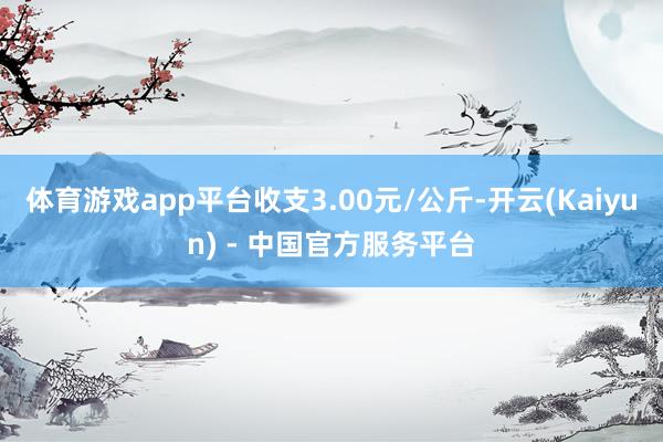 体育游戏app平台收支3.00元/公斤-开云(Kaiyun) - 中国官方服务平台