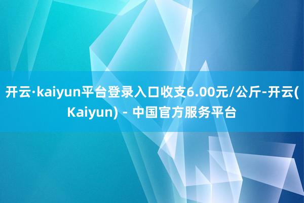 开云·kaiyun平台登录入口收支6.00元/公斤-开云(Kaiyun) - 中国官方服务平台