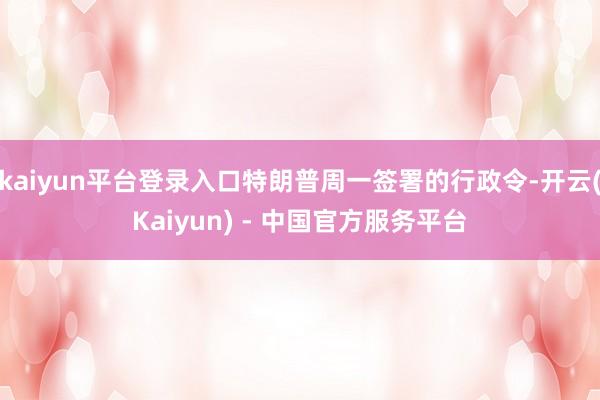 kaiyun平台登录入口特朗普周一签署的行政令-开云(Kaiyun) - 中国官方服务平台