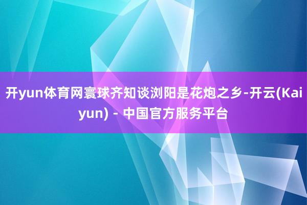 开yun体育网寰球齐知谈浏阳是花炮之乡-开云(Kaiyun) - 中国官方服务平台