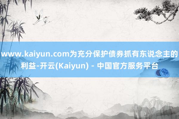www.kaiyun.com为充分保护债券抓有东说念主的利益-开云(Kaiyun) - 中国官方服务平台