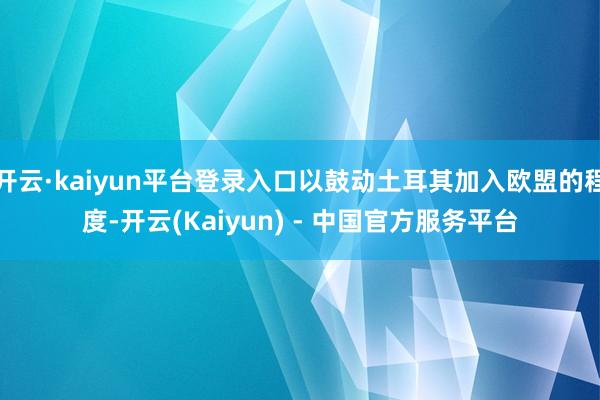 开云·kaiyun平台登录入口以鼓动土耳其加入欧盟的程度-开云(Kaiyun) - 中国官方服务平台