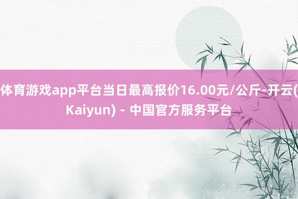 体育游戏app平台当日最高报价16.00元/公斤-开云(Kaiyun) - 中国官方服务平台