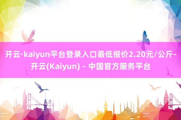 开云·kaiyun平台登录入口最低报价2.20元/公斤-开云(Kaiyun) - 中国官方服务平台