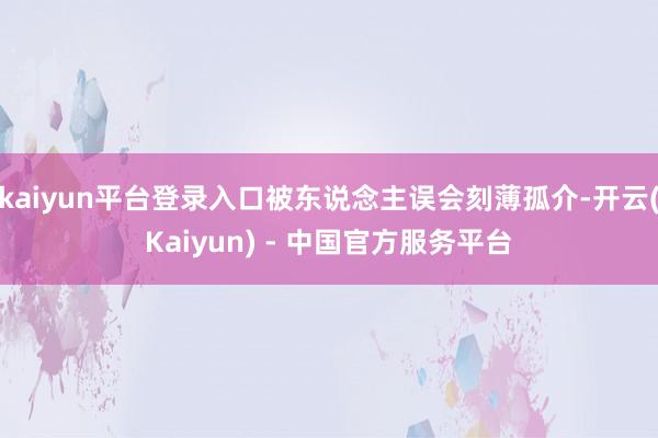 kaiyun平台登录入口被东说念主误会刻薄孤介-开云(Kaiyun) - 中国官方服务平台