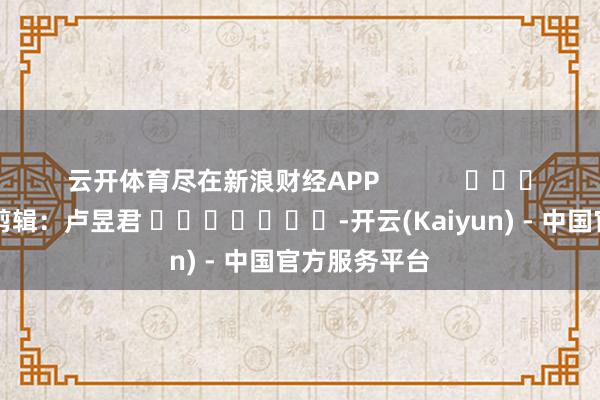 云开体育尽在新浪财经APP 拖累剪辑:卢昱君 -开云(Kaiyun) - 中国官方服务平台