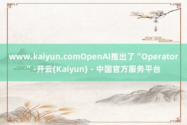www.kaiyun.comOpenAI推出了“Operator”-开云(Kaiyun) - 中国官方服务平台