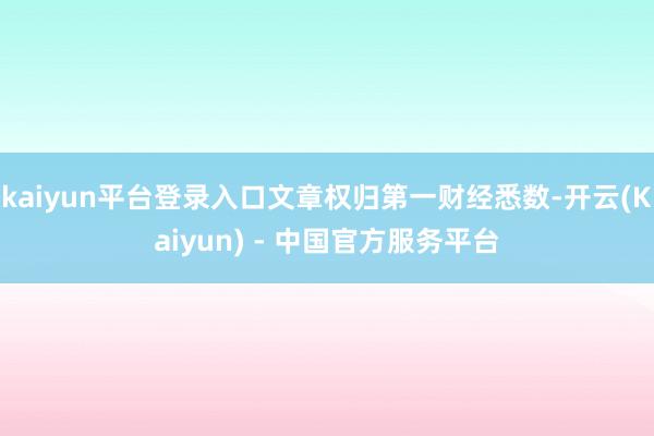 kaiyun平台登录入口文章权归第一财经悉数-开云(Kaiyun) - 中国官方服务平台