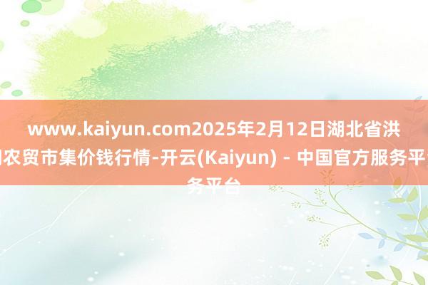 www.kaiyun.com2025年2月12日湖北省洪湖农贸市集价钱行情-开云(Kaiyun) - 中国官方服务平台